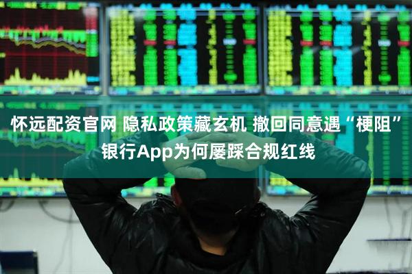 怀远配资官网 隐私政策藏玄机 撤回同意遇“梗阻” 银行App为何屡踩合规红线